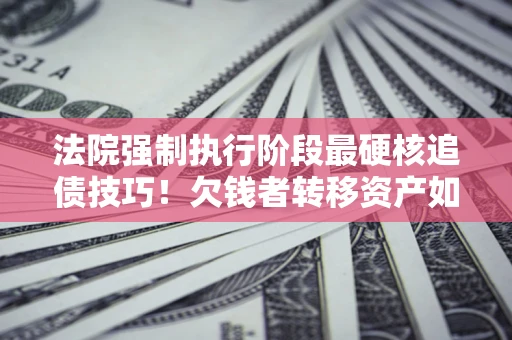 北京法院强制执行阶段最硬核追债技巧！欠钱者转移资产如何破解？